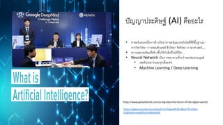 ปัญญาประดิษฐ์ (AI) คืออะไร
https://www.globalxfunds.com/ai-big-data-the-future-of-the-digital-world/
• ศาสตร์แขนงหนึ่งทางด้านวิทยาศาสตร์และเทคโนโลยีที่มีพื้นฐานมา
จากวิชาวิทยา การคอมพิวเตอร์ ชีววิทยา จิตวิทยา ภาษาศาสตร์…
• ความฉลาดเทียมที่สร้างขึ้นให้กับสิ่งที่ไม่มีชีวิต ...
• Neural Network เป็นการพยายามที่จะจาลองสมองมนุษย์
• เซลล์ประสาทและจุดเชื่อมต่อ
• Machine Learning / Deep Learning
https://www.youtube.com/watch?v=O5xeyoRL95U&list=PLrAXtm
ErZgOeiKm4sgNOknGvNjby9efdf
 