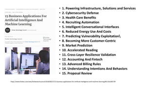 • 1. Powering Infrastructure, Solutions and Services
• 2. Cybersecurity Defense
• 3. Health Care Benefits
• 4. Recruiting Automation
• 5. Intelligent Conversational Interfaces
• 6. Reduced Energy Use And Costs
• 7. Predicting Vulnerability Exploitation
• 8. Becoming More Customer-Centric
• 9. Market Prediction
• 10. Accelerated Reading
• 11. Cross-Layer Resilience Validation
• 12. Accounting And Fintech
• 13. Advanced Billing Rules
• 14. Understanding Intentions And Behaviors
• 15. Proposal Review
https://www.forbes.com/sites/forbestechcouncil/2018/09/27/15-business-applications-for-artificial-intelligence-and-machine-learning/#3119c36f579f
 