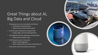 Great Things about AI,
Big Data and Cloud
• Things going to be smart, connected, and interact
• Understand our demand better
• What movie we should watch tonight?
• AI will be used to optimized our quality of life
• Energy usage, environmental adjustment
• AI and Big Data will help organization function better
• Better decision based on data
• AI will empower users in many ways
• Better medical diagnostics
• Better transportation (smart bus ,self-driving car)
• AI will create many new products and services
 