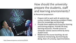 How should the university
prepare the students, staff
and learning environments?
AI Personnel preparation:
1. Prepare skill to work with AI systems (eg.
curious mindset, becoming a problem finder,
thirst for knowledge and learning)
2. Provide them opportunity to pursue learning
and training program. Provide life-long
learning resources. Provide access to
computer science course online by every
student level.
3. Modernize the course teaching: do not
reward on memorizing, but learning by
doing, favor of curiosity, experimentation.
https://www.entrepreneur.com/article/295520
 