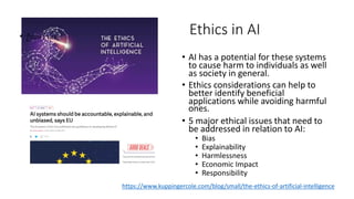 https://www.kuppingercole.com/blog/small/the-ethics-of-artificial-intelligence
Ethics in AI• ฎ้รแห รื ฤณ
• AI has a potential for these systems
to cause harm to individuals as well
as society in general.
• Ethics considerations can help to
better identify beneficial
applications while avoiding harmful
ones.
• 5 major ethical issues that need to
be addressed in relation to AI:
• Bias
• Explainability
• Harmlessness
• Economic Impact
• Responsibility
 