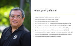 ผศ.ดร.ภุชงค์อุทโยภาศ
• ปัจจุบันดารงตาแหน่งรองอธิการบดีฝ่ายสารสนเทศ มหาวิทยาลัยเกษตรศาสตร์
• ปริญญาตรีด้านวิศวกรรมไฟฟ้าจากจุฬาลงกรณมหาวิทยาลัย ในปี 2527
• ปริญญาโทด้านวิศวกรรมไฟฟ้าจากจุฬาลงกรณ์มหาวิทยาลัยในปี 2531
• ปริญญาโทด้านวิศวกรรมคอมพิวเตอร์ จาก University of Louisiana at Lafayette ใน ปี2538
• ปริญญาเอกด้านวิศวกรรมคอมพิวเตอร์ จาก University of Louisiana at Lafayette ในปี 2539
• ทางานวิจัยด้านระบบคอมพิวเตอร์แบบขนาน ซุปเปอร์คอมพิวเตอร์และคลาวด์ มีผลงานตีพิมพ์กว่า 160 บทความ
• ผู้อานวยการโครงการไทยกริดแห่งชาติ กระทรวงเทคโนโลยีสารสนเทศและการสื่อสาร ในปี 2549-2551
• รางวัลวิศวกรคอมพิวเตอร์ดีเด่นสาขา System Integrator จาก วิศวกรรมสถานแห่งประเทศไทย ในปี พศ. 2555
• อดีตนายกสมาคม Computational Science and Engineering Association of Thailand
• ประธาน Digital University Forum (University CIO Forum)
 