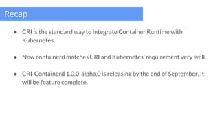Recap
● CRI is the standard way to integrate Container Runtime with
Kubernetes.
● New containerd matches CRI and Kubernete...
