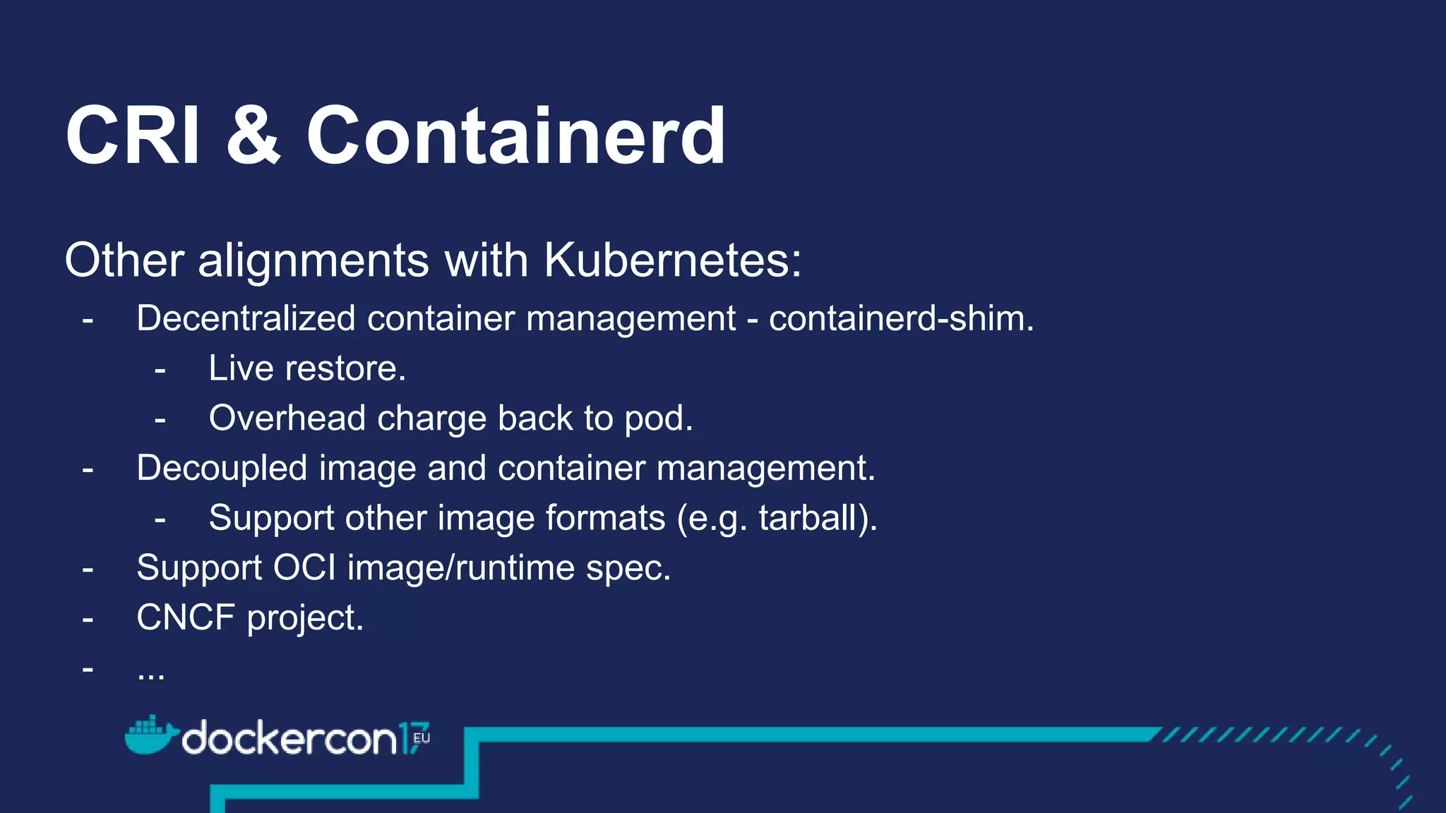 CRI & Containerd
Other alignments with Kubernetes:
- Decentralized container management - containerd-shim.
- Live restore.
- Overhead charge back to pod.
- Decoupled image and container management.
- Support other image formats (e.g. tarball).
- Support OCI image/runtime spec.
- CNCF project.
- ...
Other alignments with Kubernetes:
- Decentralized container management - containerd-shim.
- Live restore.
- Overhead charge back to pod.
- Decoupled image and container management.
- Support other image formats (e.g. tarball).
- Support OCI image/runtime spec.
- CNCF project.
- ...
 