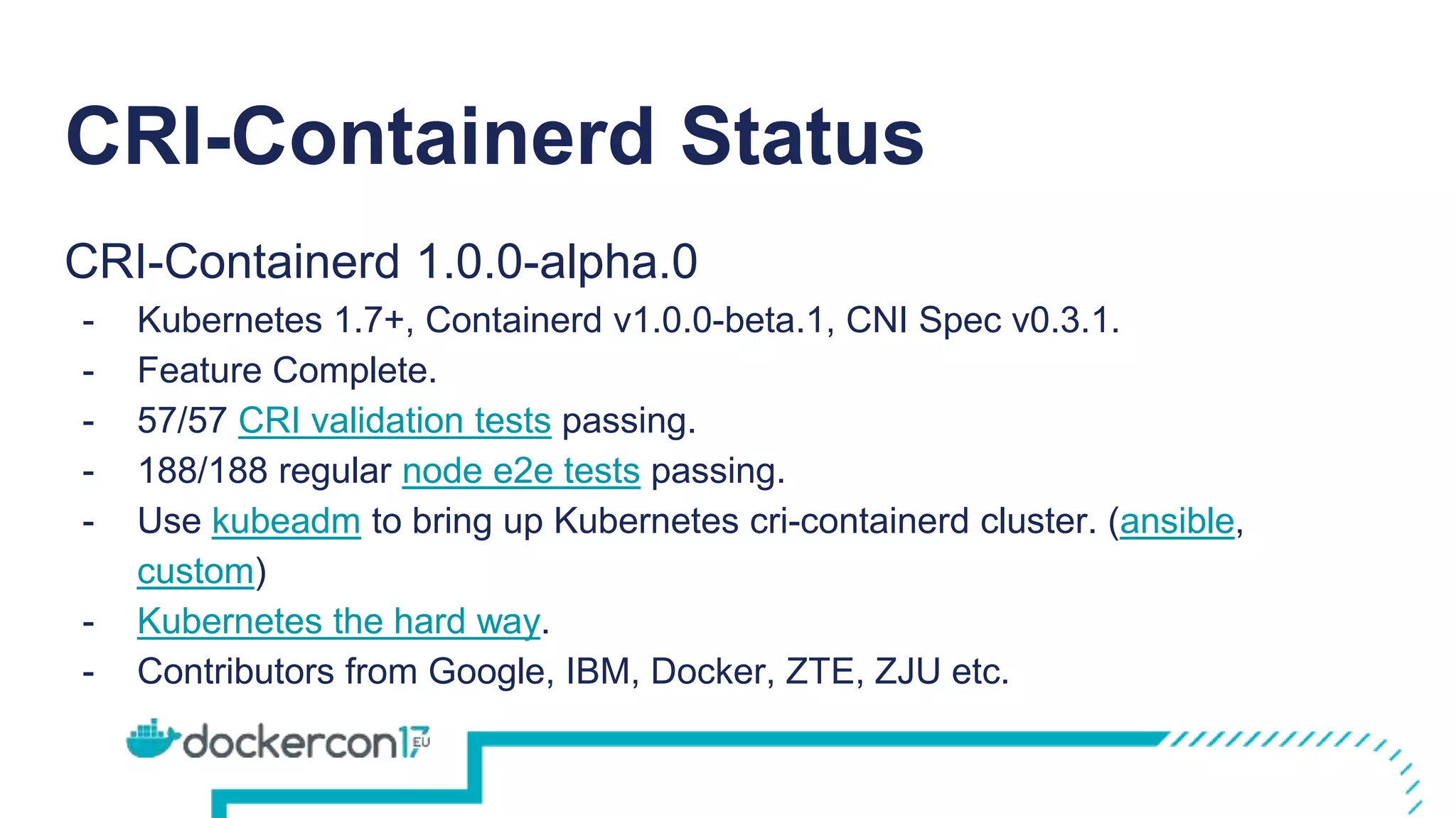 CRI-Containerd Status
CRI-Containerd 1.0.0-alpha.0
- Kubernetes 1.7+, Containerd v1.0.0-beta.1, CNI Spec v0.3.1.
- Feature Complete.
- 57/57 CRI validation tests passing.
- 188/188 regular node e2e tests passing.
- Use kubeadm to bring up Kubernetes cri-containerd cluster. (ansible,
custom)
- Kubernetes the hard way.
- Contributors from Google, IBM, Docker, ZTE, ZJU etc.
 