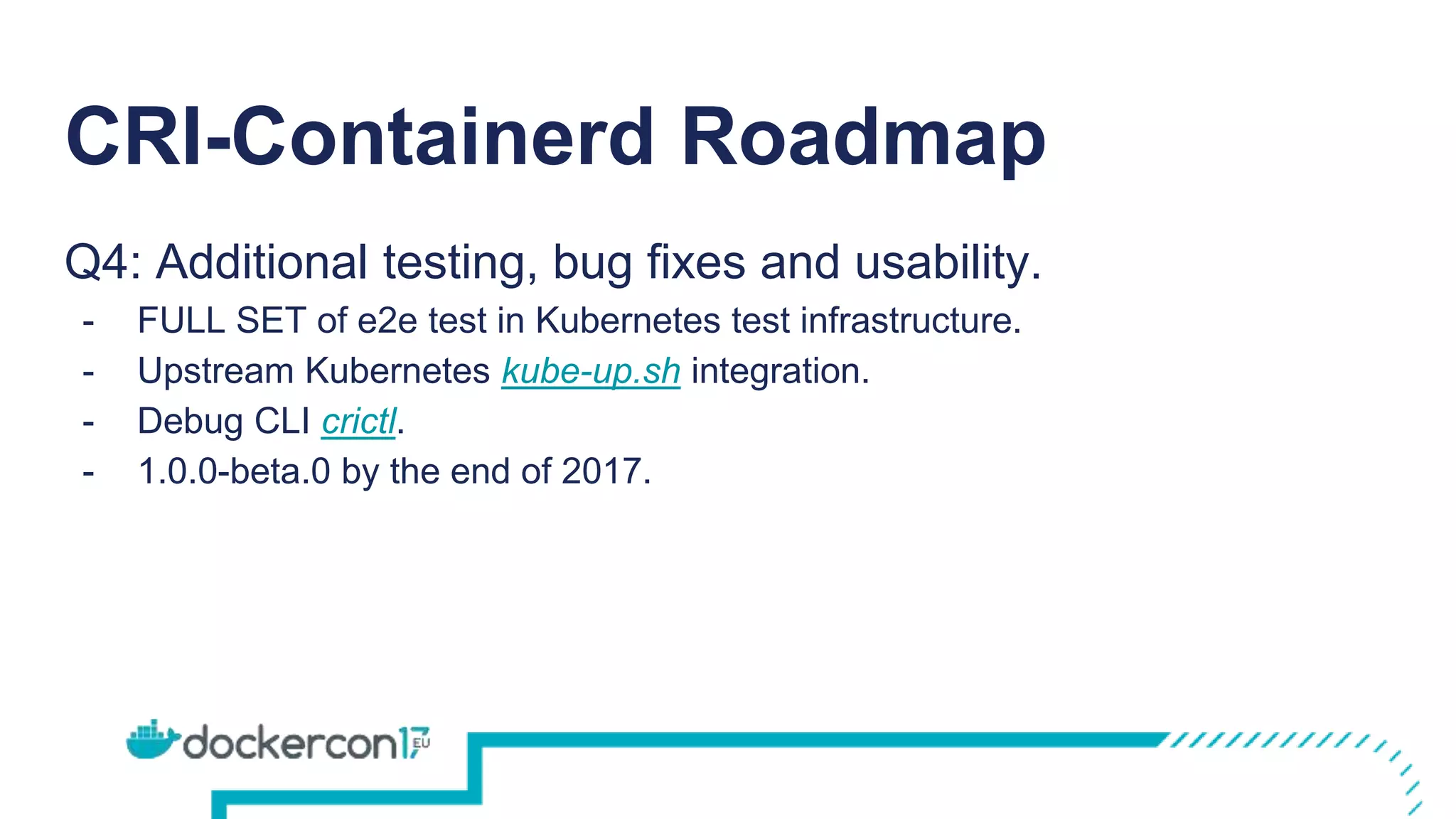 CRI-Containerd Roadmap
Q4: Additional testing, bug fixes and usability.
- FULL SET of e2e test in Kubernetes test infrastructure.
- Upstream Kubernetes kube-up.sh integration.
- Debug CLI crictl.
- 1.0.0-beta.0 by the end of 2017.
 