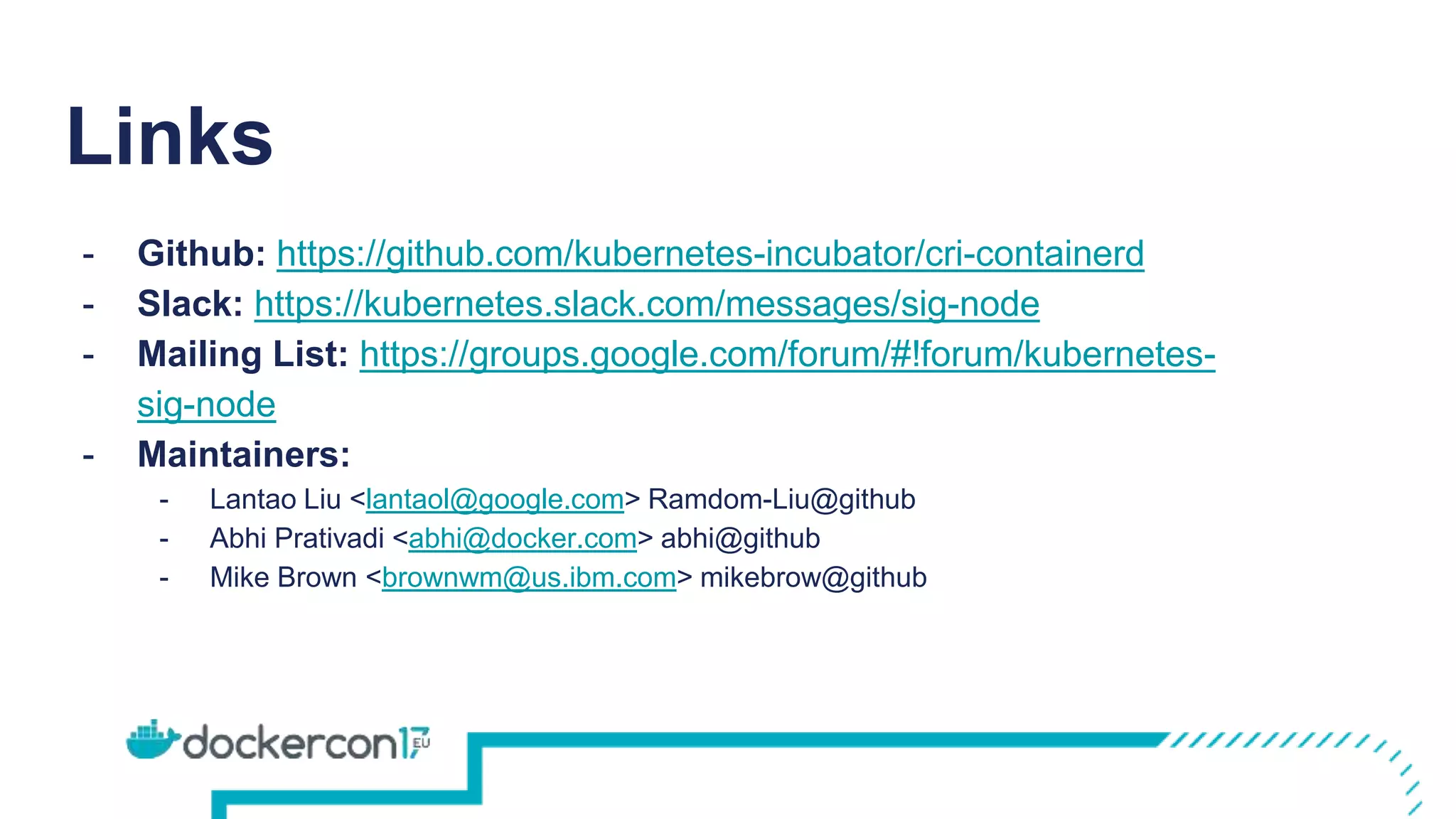 Links
- Github: https://github.com/kubernetes-incubator/cri-containerd
- Slack: https://kubernetes.slack.com/messages/sig-node
- Mailing List: https://groups.google.com/forum/#!forum/kubernetes-
sig-node
- Maintainers:
- Lantao Liu <lantaol@google.com> Ramdom-Liu@github
- Abhi Prativadi <abhi@docker.com> abhi@github
- Mike Brown <brownwm@us.ibm.com> mikebrow@github
 