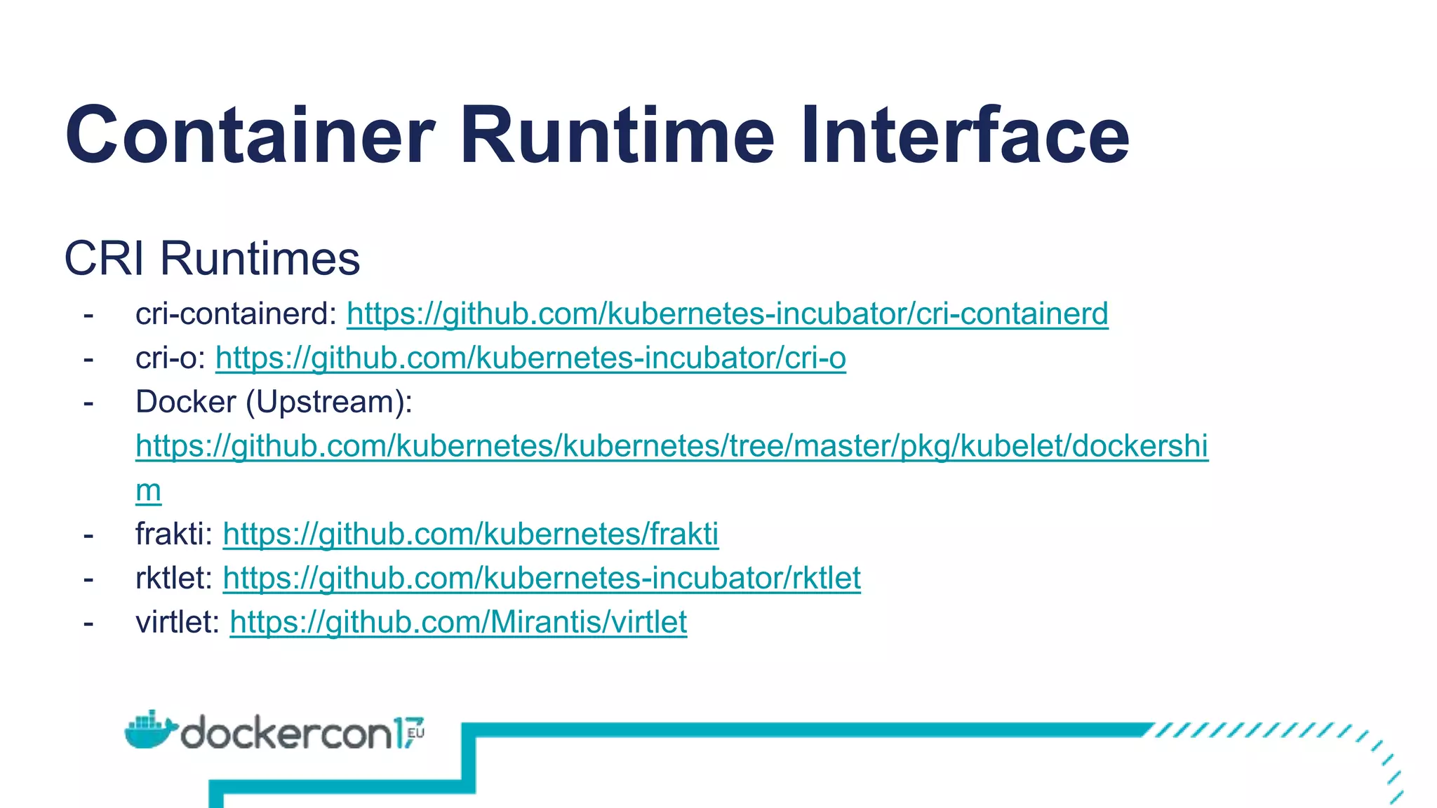 Container Runtime Interface
CRI Runtimes
- cri-containerd: https://github.com/kubernetes-incubator/cri-containerd
- cri-o: https://github.com/kubernetes-incubator/cri-o
- Docker (Upstream):
https://github.com/kubernetes/kubernetes/tree/master/pkg/kubelet/dockershi
m
- frakti: https://github.com/kubernetes/frakti
- rktlet: https://github.com/kubernetes-incubator/rktlet
- virtlet: https://github.com/Mirantis/virtlet
 