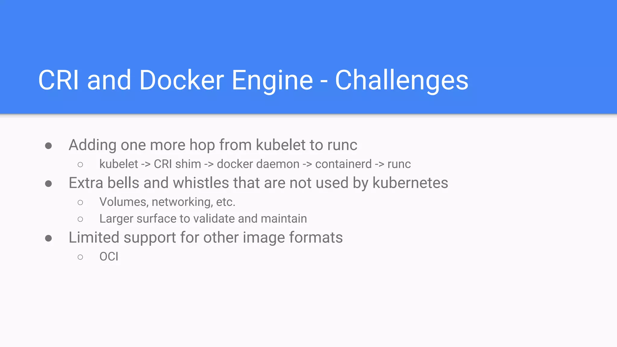 CRI and Docker Engine - Challenges
● Adding one more hop from kubelet to runc
○ kubelet -> CRI shim -> docker daemon -> containerd -> runc
● Extra bells and whistles that are not used by kubernetes
○ Volumes, networking, etc.
○ Larger surface to validate and maintain
● Limited support for other image formats
○ OCI
 