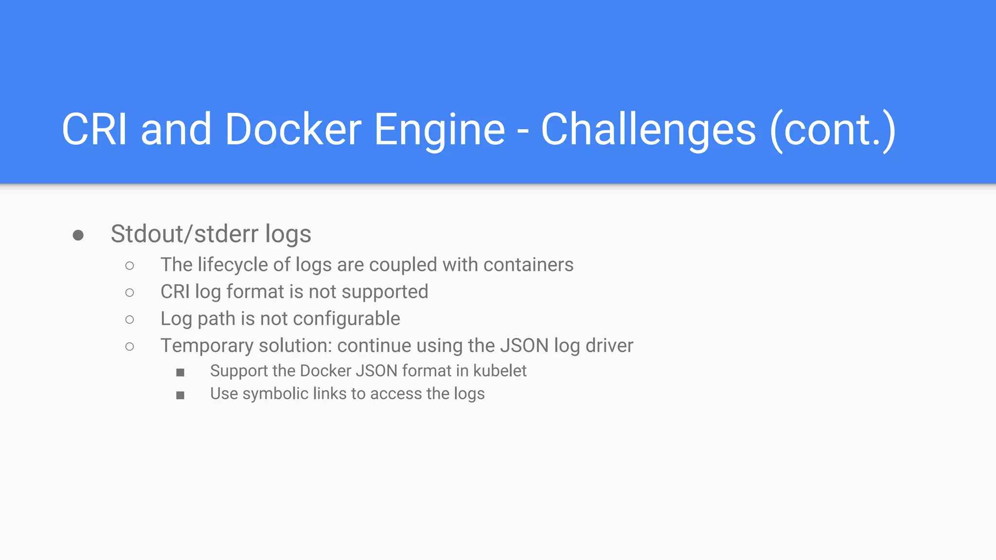 CRI and Docker Engine - Challenges (cont.)
● Stdout/stderr logs
○ The lifecycle of logs are coupled with containers
○ CRI log format is not supported
○ Log path is not configurable
○ Temporary solution: continue using the JSON log driver
■ Support the Docker JSON format in kubelet
■ Use symbolic links to access the logs
 