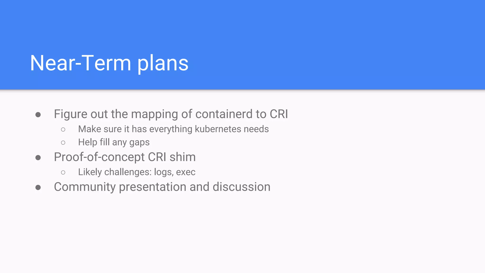 Near-Term plans
● Figure out the mapping of containerd to CRI
○ Make sure it has everything kubernetes needs
○ Help fill any gaps
● Proof-of-concept CRI shim
○ Likely challenges: logs, exec
● Community presentation and discussion
 
