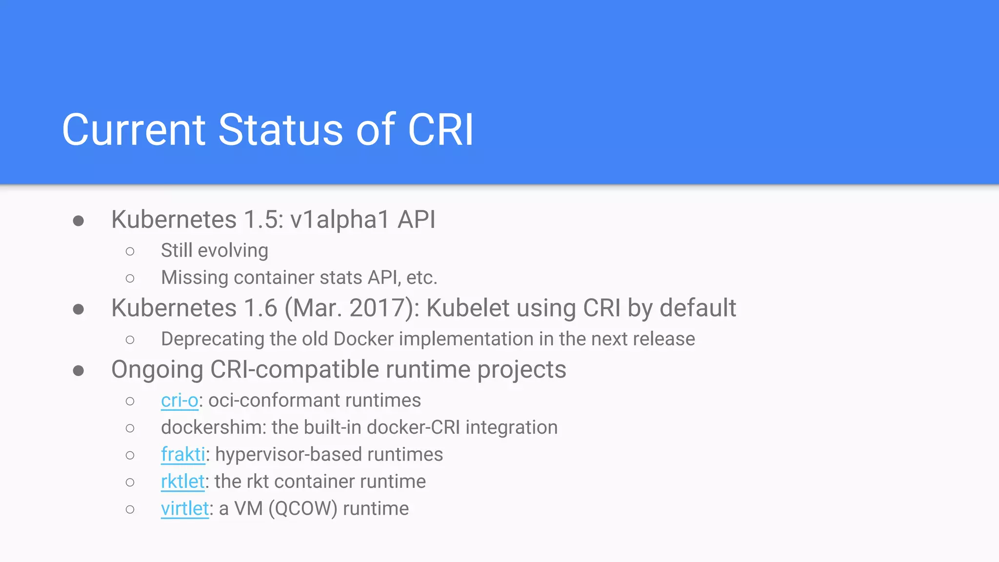 Current Status of CRI
● Kubernetes 1.5: v1alpha1 API
○ Still evolving
○ Missing container stats API, etc.
● Kubernetes 1.6 (Mar. 2017): Kubelet using CRI by default
○ Deprecating the old Docker implementation in the next release
● Ongoing CRI-compatible runtime projects
○ cri-o: oci-conformant runtimes
○ dockershim: the built-in docker-CRI integration
○ frakti: hypervisor-based runtimes
○ rktlet: the rkt container runtime
○ virtlet: a VM (QCOW) runtime
 
