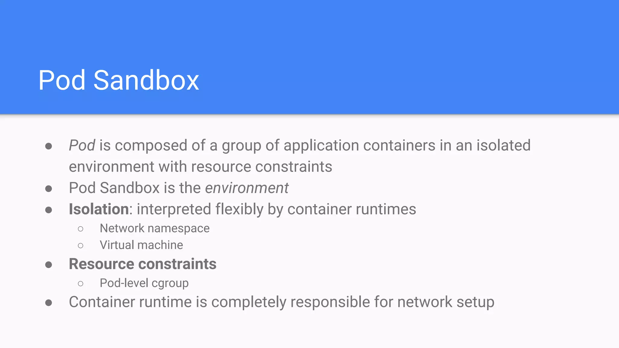 Pod Sandbox
● Pod is composed of a group of application containers in an isolated
environment with resource constraints
● Pod Sandbox is the environment
● Isolation: interpreted flexibly by container runtimes
○ Network namespace
○ Virtual machine
● Resource constraints
○ Pod-level cgroup
● Container runtime is completely responsible for network setup
 
