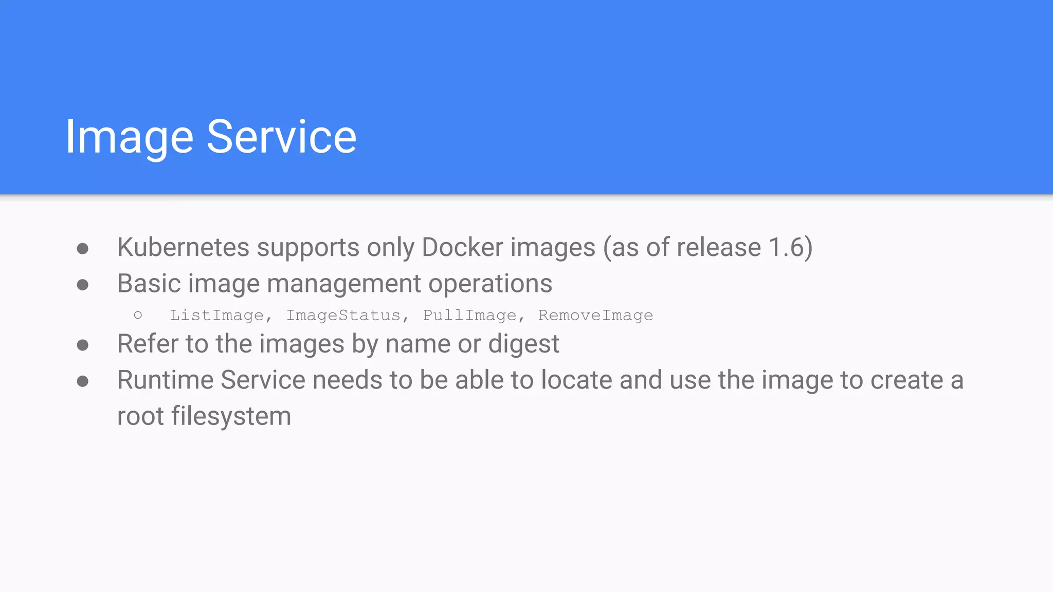 Image Service
● Kubernetes supports only Docker images (as of release 1.6)
● Basic image management operations
○ ListImage, ImageStatus, PullImage, RemoveImage
● Refer to the images by name or digest
● Runtime Service needs to be able to locate and use the image to create a
root filesystem
 