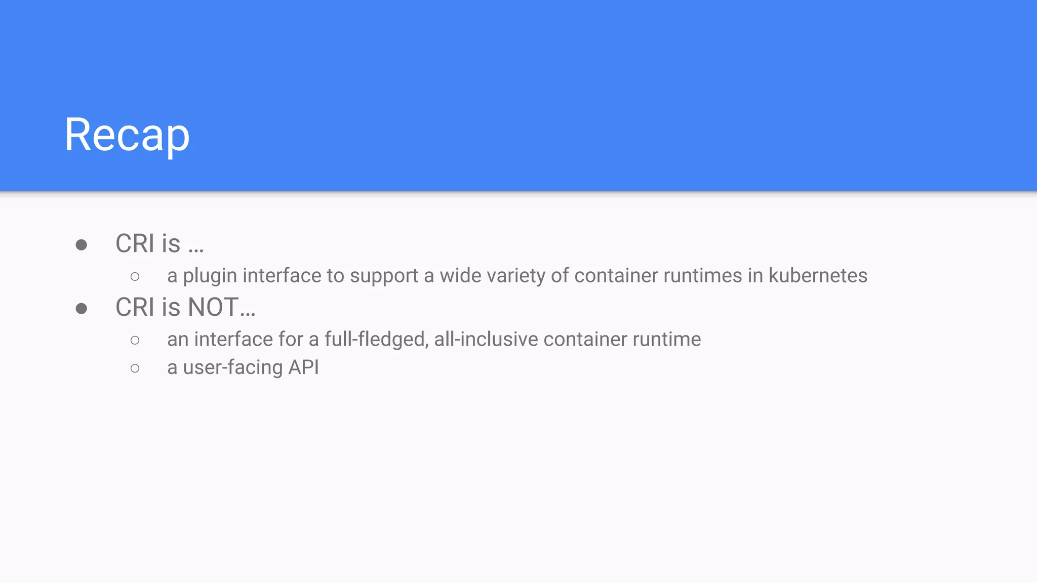 Recap
● CRI is …
○ a plugin interface to support a wide variety of container runtimes in kubernetes
● CRI is NOT…
○ an interface for a full-fledged, all-inclusive container runtime
○ a user-facing API
 