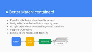A Better Match: containerd
● Provides only the core functionality we need
● Designed to be embedded into a larger system
● No tight dependence between images and containers
● Supports OCI images
● Eliminates one hop (docker daemon)
kubelet
CRI
shim
containerd
containercontainer
container
container
container
 