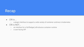 Recap
● CRI is …
○ a plugin interface to support a wide variety of container runtimes in kubernetes
● CRI is NOT…
○ an interface for a full-fledged, all-inclusive container runtime
○ a user-facing API
 
