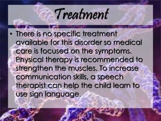 Treatment
• There is no specific treatment
available for this disorder so medical
care is focused on the symptoms.
Physical therapy is recommended to
strengthen the muscles. To increase
communication skills, a speech
therapist can help the child learn to
use sign language.
 