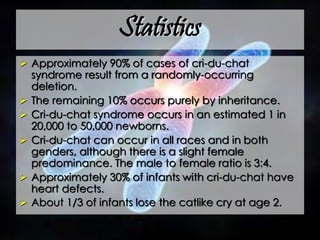 Statistics
 Approximately 90% of cases of cri-du-chat
syndrome result from a randomly-occurring
deletion.
 The remaining 10% occurs purely by inheritance.
 Cri-du-chat syndrome occurs in an estimated 1 in
20,000 to 50,000 newborns.
 Cri-du-chat can occur in all races and in both
genders, although there is a slight female
predominance. The male to female ratio is 3:4.
 Approximately 30% of infants with cri-du-chat have
heart defects.
 About 1/3 of infants lose the catlike cry at age 2.
 