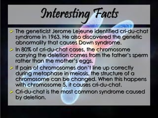 Interesting Facts
 The geneticist Jerome Lejeune identified cri-du-chat
syndrome in 1963. He also discovered the genetic
abnormality that causes Down syndrome.
 In 80% of cri-du-chat cases, the chromosome
carrying the deletion comes from the father’s sperm
rather than the mother’s eggs.
 If pairs of chromosomes don’t line up correctly
during metaphase in meiosis, the structure of a
chromosome can be changed. When this happens
with chromosome 5, it causes cri-du-chat.
 Cri-du-chat is the most common syndrome caused
by deletion.
 