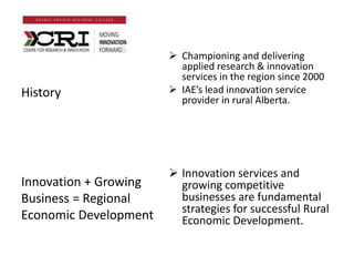  Championing and delivering
applied research & innovation
services in the region since 2000
 IAE’s lead innovation service
provider in rural Alberta.
 Innovation services and
growing competitive
businesses are fundamental
strategies for successful Rural
Economic Development.
History
Innovation + Growing
Business = Regional
Economic Development
 