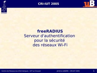 CRI-IUT 2005




                                   freeRADIUS
                             Serveur d'authentification
                                  pour la sécurité
                                 des réseaux Wi-Fi




Centre de Ressources Informatiques - IUT Le Creusot      Jérôme LANDRE - CRI-IUT 2005   1
 