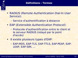 Définitions - Termes



         ●   RADIUS (Remote Authentication Dial-In User
             Service):
               –   Service d'authentification à distance
         ●   EAP (Extensible Authentication Protocol):
               –   Protocole d'authentification entre le client et
                   le serveur RADIUS (relayé par le point
                   d'accès)
         ●    Il existe plusieurs types d'EAP:
               –   EAP-MD5, EAP-TLS, EAP-TTLS, EAP-PEAP, EAP-
                   LEAP, EAP-SIM, ...


Centre de Ressources Informatiques - IUT Le Creusot   Jérôme LANDRE - CRI-IUT 2005   13
 
