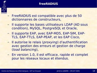 freeRADIUS


       –     FreeRADIUS est compatible avec plus de 50
             dictionnaires de constructeurs,
       –     Il supporte les bases utilisateurs LDAP (AD sous
             condition), MySQL, PostgreSQL et Oracle,
       –     Il supporte EAP, avec EAP-MD5, EAP-SIM, EAP-
             TLS, EAP-TTLS, EAP-PEAP, et les EAP Cisco,
       –     Il autorise le relais (proxying) d'authentification
             avec gestion des erreurs et gestion de charge
             (load balancing),
       –     En version 1.0, il est efficace, rapide et complet
             pour les réseaux locaux et étendus.


Centre de Ressources Informatiques - IUT Le Creusot       Jérôme LANDRE - CRI-IUT 2005   14
 