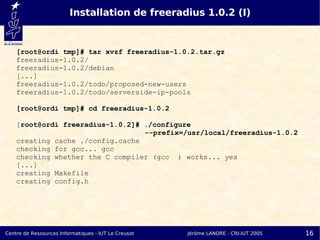 Installation de freeradius 1.0.2 (I)


    [root@ordi tmp]# tar xvzf freeradius-1.0.2.tar.gz
    freeradius-1.0.2/
    freeradius-1.0.2/debian
    [...]
    freeradius-1.0.2/todo/proposed-new-users
    freeradius-1.0.2/todo/serverside-ip-pools

    [root@ordi tmp]# cd freeradius-1.0.2

    [root@ordi freeradius-1.0.2]# ./configure
                                  --prefix=/usr/local/freeradius-1.0.2
    creating cache ./config.cache
    checking for gcc... gcc
    checking whether the C compiler (gcc ) works... yes
    [...]
    creating Makefile
    creating config.h




Centre de Ressources Informatiques - IUT Le Creusot   Jérôme LANDRE - CRI-IUT 2005   16
 