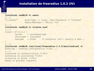 Installation de freeradius 1.0.2 (IV)


    [root@ordi raddb]# vi users
    [...]
    "j.landre"      Auth-Type := Local, User-Password == "testpw"
                    Reply-Message = "Hello, %u"
    [...]
    [root@ordi raddb]# vi clients.conf
    [...]
    client 127.0.0.1 {
            secret    = secretpartage
            shortname = localhost
            nastype   = other     # localhost isn't usually a NAS...
    }
    [...]
    [root@ordi raddb]# /usr/local/freeradius-1.0.2/sbin/radiusd -X
    Starting - reading configuration files ...
    [...]
    Listening on authentication *:1812
    Listening on accounting *:1813
    Listening on proxy *:1814
    Ready to process requests.


Centre de Ressources Informatiques - IUT Le Creusot   Jérôme LANDRE - CRI-IUT 2005   20
 