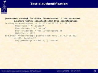 Test d'authentification



    [root@ordi raddb]# /usr/local/freeradius-1.0.2/bin/radtest
           j.landre testpw localhost:1812 1812 secretpartage
    Sending Access-Request of id 105 to 127.0.0.1:1812
            User-Name = "j.landre"
            User-Password = "testpw"
            NAS-IP-Address = ordi.u-bourgogne.fr
            NAS-Port = 1812
    rad_recv: Access-Accept packet from host 127.0.0.1:1812,
           id=105, length=37
            Reply-Message = "Hello, j.landre"




Centre de Ressources Informatiques - IUT Le Creusot   Jérôme LANDRE - CRI-IUT 2005   21
 