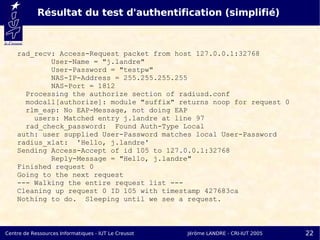 Résultat du test d'authentification (simplifié)



    rad_recv: Access-Request packet from host 127.0.0.1:32768
            User-Name = "j.landre"
            User-Password = "testpw"
            NAS-IP-Address = 255.255.255.255
            NAS-Port = 1812
      Processing the authorize section of radiusd.conf
      modcall[authorize]: module "suffix" returns noop for request 0
      rlm_eap: No EAP-Message, not doing EAP
        users: Matched entry j.landre at line 97
      rad_check_password: Found Auth-Type Local
    auth: user supplied User-Password matches local User-Password
    radius_xlat: 'Hello, j.landre'
    Sending Access-Accept of id 105 to 127.0.0.1:32768
            Reply-Message = "Hello, j.landre"
    Finished request 0
    Going to the next request
    --- Walking the entire request list ---
    Cleaning up request 0 ID 105 with timestamp 427683ca
    Nothing to do. Sleeping until we see a request.



Centre de Ressources Informatiques - IUT Le Creusot   Jérôme LANDRE - CRI-IUT 2005   22
 