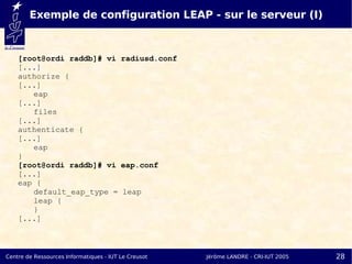 Exemple de configuration LEAP - sur le serveur (I)


    [root@ordi raddb]# vi radiusd.conf
    [...]
    authorize {
    [...]
       eap
    [...]
       files
    [...]
    authenticate {
    [...]
       eap
    }
    [root@ordi raddb]# vi eap.conf
    [...]
    eap {
       default_eap_type = leap
       leap {
       }
    [...]



Centre de Ressources Informatiques - IUT Le Creusot   Jérôme LANDRE - CRI-IUT 2005   28
 