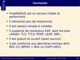 Conclusion



        ●   FreeRADIUS est un serveur fiable et
            performant,
        ●   Il nécessite peu de ressources,
        ●   Il est (assez) simple à installer,
        ●   Il supporte de nombreux EAP, dont les plus
            utilisés: TLS, TTLS, PEAP, LEAP, SIM...
        ●   Il est gratuit et ouvert (open source),
        ●   Il est conforme aux dernières normes dont
            802.11i (WPA2 = 802.1x+EAP+AES).


Centre de Ressources Informatiques - IUT Le Creusot       Jérôme LANDRE - CRI-IUT 2005   33
 