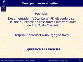 Merci pour votre attention...



                                                      Publicité:
         Documentation “sécurité Wi-Fi” disponible sur
          le site du centre de ressources informatiques
                       de l'I.U.T. du Creusot:


                    http://iutlecreusot.u-bourgogne.fr/cri



                                 ... QUESTIONS / REPONSES



Centre de Ressources Informatiques - IUT Le Creusot                Jérôme LANDRE - CRI-IUT 2005   34
 
