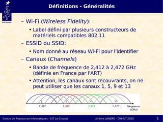 Définitions - Généralités

              –   Wi-Fi (Wireless Fidelity):
                    ●   Label défini par plusieurs constructeurs de
                        matériels compatibles 802.11
              –   ESSID ou SSID:
                    ●   Nom donné au réseau Wi-Fi pour l'identifier
              –   Canaux (Channels)
                    ●   Bande de fréquence de 2,412 à 2,472 GHz
                        (définie en France par l'ART)
                    ●   Attention, les canaux sont recouvrants, on ne
                        peut utiliser que les canaux 1, 5, 9 et 13




Centre de Ressources Informatiques - IUT Le Creusot   Jérôme LANDRE - CRI-IUT 2005   5
 