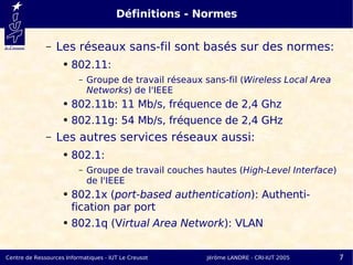 Définitions - Normes

              –   Les réseaux sans-fil sont basés sur des normes:
                    ●   802.11:
                          –   Groupe de travail réseaux sans-fil (Wireless Local Area
                              Networks) de l'IEEE
                    ●   802.11b: 11 Mb/s, fréquence de 2,4 Ghz
                    ●   802.11g: 54 Mb/s, fréquence de 2,4 GHz
              –   Les autres services réseaux aussi:
                    ●   802.1:
                          –   Groupe de travail couches hautes (High-Level Interface)
                              de l'IEEE
                    ●   802.1x (port-based authentication): Authenti-
                        fication par port
                    ●   802.1q (Virtual Area Network): VLAN


Centre de Ressources Informatiques - IUT Le Creusot      Jérôme LANDRE - CRI-IUT 2005   7
 