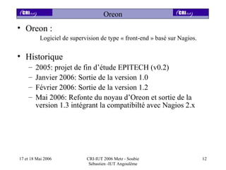 Oreon
• Oreon :
          Logiciel de supervision de type « front-end » basé sur Nagios.


• Historique
    –   2005: projet de fin d’étude EPITECH (v0.2)
    –   Janvier 2006: Sortie de la version 1.0
    –   Février 2006: Sortie de la version 1.2
    –   Mai 2006: Refonte du noyau d’Oreon et sortie de la
        version 1.3 intégrant la compatibilté avec Nagios 2.x




17 et 18 Mai 2006           CRI-IUT 2006 Metz - Soubie                     12
                             Sébastien -IUT Angoulême
 