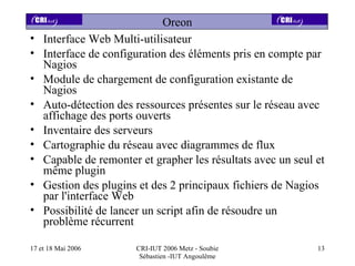 Oreon
•   Interface Web Multi-utilisateur
•   Interface de configuration des éléments pris en compte par
    Nagios
•   Module de chargement de configuration existante de
    Nagios
•   Auto-détection des ressources présentes sur le réseau avec
    affichage des ports ouverts
•   Inventaire des serveurs
•   Cartographie du réseau avec diagrammes de flux
•   Capable de remonter et grapher les résultats avec un seul et
    même plugin
•   Gestion des plugins et des 2 principaux fichiers de Nagios
    par l'interface Web
•   Possibilité de lancer un script afin de résoudre un
    problème récurrent

17 et 18 Mai 2006      CRI-IUT 2006 Metz - Soubie             13
                        Sébastien -IUT Angoulême
 