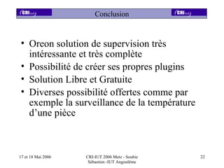 Conclusion


• Oreon solution de supervision très
  intéressante et très complète
• Possibilité de créer ses propres plugins
• Solution Libre et Gratuite
• Diverses possibilité offertes comme par
  exemple la surveillance de la température
  d’une pièce



17 et 18 Mai 2006   CRI-IUT 2006 Metz - Soubie   22
                     Sébastien -IUT Angoulême
 