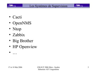 Les Systèmes de Supervision


•    Cacti
•    OpenNMS
•    Ntop
•    Zabbix
•    Big Brother
•    HP Openview
•    …


17 et 18 Mai 2006        CRI-IUT 2006 Metz - Soubie   3
                          Sébastien -IUT Angoulême
 