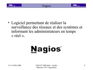 Nagios




• Logiciel permettant de réaliser la
  surveillance des réseaux et des systèmes et
  informant les administrateurs en temps
  « réel ».




17 et 18 Mai 2006   CRI-IUT 2006 Metz - Soubie   4
                     Sébastien -IUT Angoulême
 