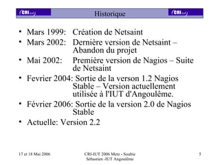 Historique

• Mars 1999: Création de Netsaint
• Mars 2002: Dernière version de Netsaint –
               Abandon du projet
• Mai 2002: Première version de Nagios – Suite
               de Netsaint
• Fevrier 2004: Sortie de la verson 1.2 Nagios
               Stable – Version actuellement
               utilisée à l'IUT d'Angoulême.
• Février 2006: Sortie de la version 2.0 de Nagios
               Stable
• Actuelle: Version 2.2


17 et 18 Mai 2006   CRI-IUT 2006 Metz - Soubie       5
                     Sébastien -IUT Angoulême
 