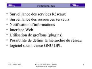 Fonctionalités

•     Surveillance des services Réseaux
•     Surveillance des ressources serveurs
•     Notification d’informations
•     Interface Web
•     Utilisation de greffons (plugins)
•     Possibilité de définir la hiérarchie du réseau
•     logiciel sous licence GNU GPL



    17 et 18 Mai 2006   CRI-IUT 2006 Metz - Soubie     6
                         Sébastien -IUT Angoulême
 