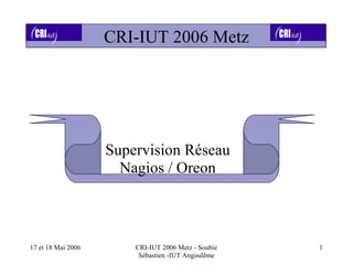CRI-IUT 2006 Metz




                    Supervision Réseau
                      Nagios / Oreon



17 et 18 Mai 2006       CRI-IUT 2006 Metz - Soubie   1
                         Sébastien -IUT Angoulême
 
