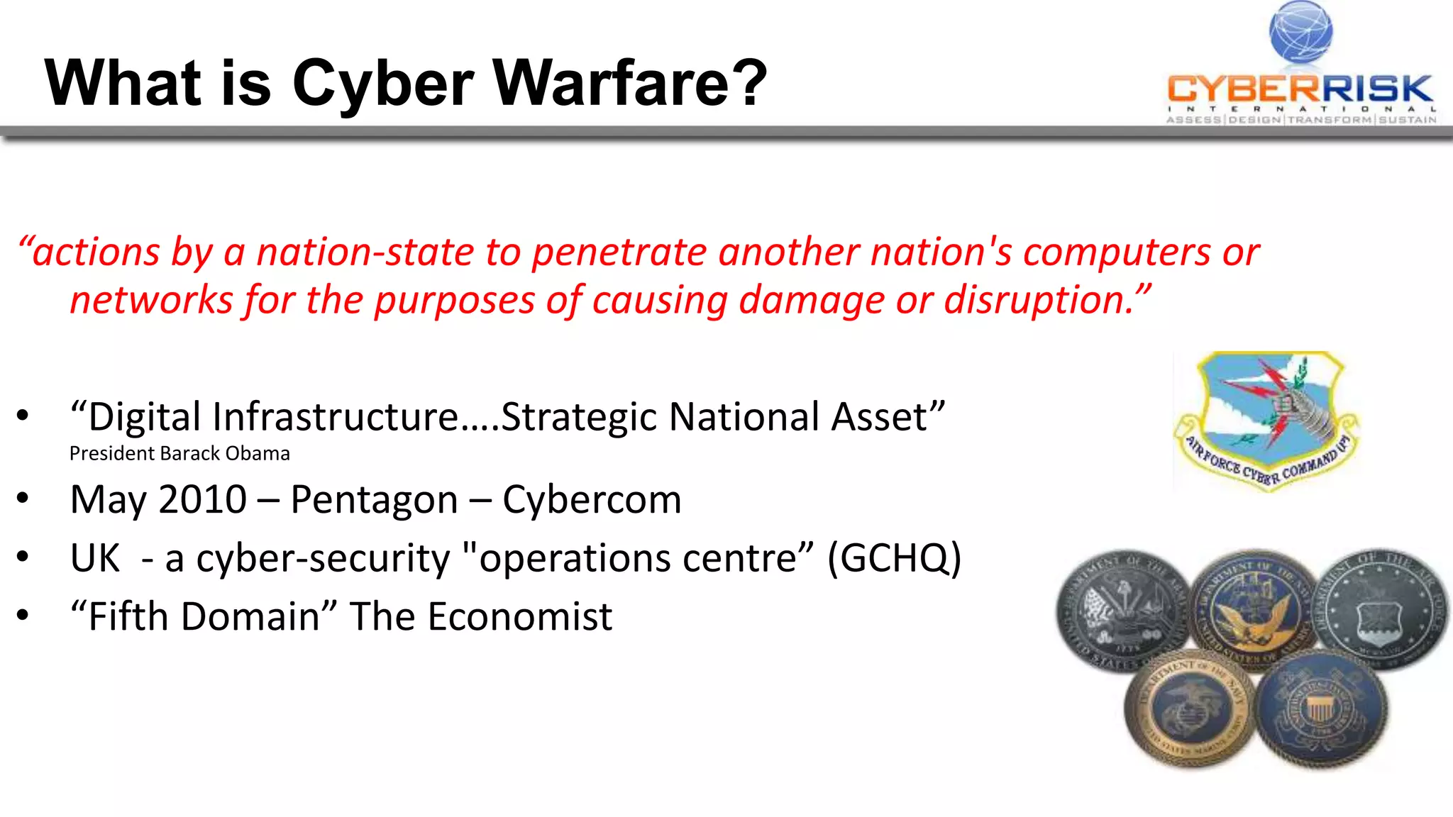 “actions by a nation-state to penetrate another nation's computers or
networks for the purposes of causing damage or disruption.”
• “Digital Infrastructure….Strategic National Asset”
President Barack Obama
• May 2010 – Pentagon – Cybercom
• UK - a cyber-security "operations centre” (GCHQ)
• “Fifth Domain” The Economist
What is Cyber Warfare?
 
