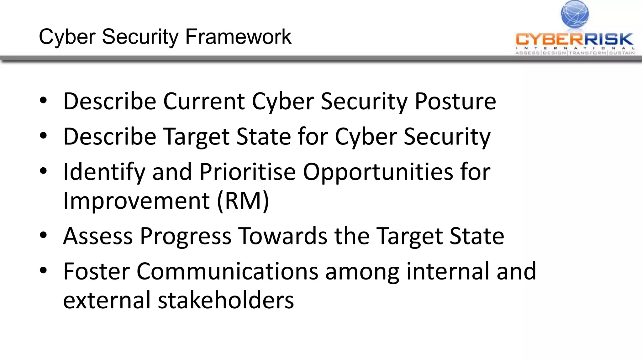 Cyber Security Framework
• Describe Current Cyber Security Posture
• Describe Target State for Cyber Security
• Identify and Prioritise Opportunities for
Improvement (RM)
• Assess Progress Towards the Target State
• Foster Communications among internal and
external stakeholders
 