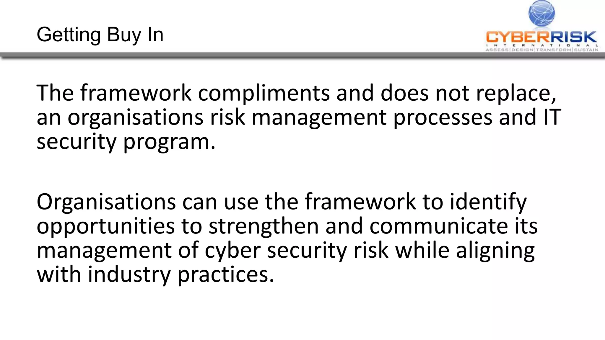 Getting Buy In
The framework compliments and does not replace,
an organisations risk management processes and IT
security program.
Organisations can use the framework to identify
opportunities to strengthen and communicate its
management of cyber security risk while aligning
with industry practices.
 
