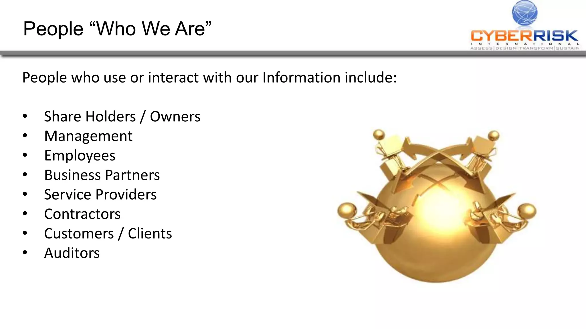 People “Who We Are”
People who use or interact with our Information include:
• Share Holders / Owners
• Management
• Employees
• Business Partners
• Service Providers
• Contractors
• Customers / Clients
• Auditors
 