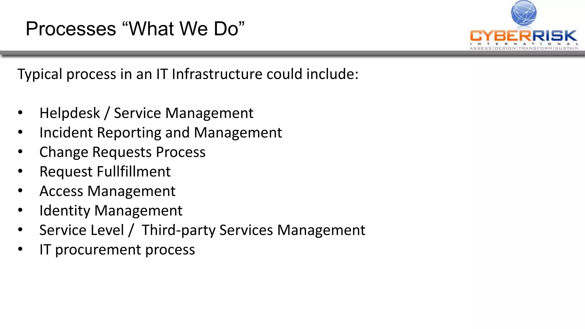 Processes “What We Do”
Typical process in an IT Infrastructure could include:
• Helpdesk / Service Management
• Incident Reporting and Management
• Change Requests Process
• Request Fullfillment
• Access Management
• Identity Management
• Service Level / Third-party Services Management
• IT procurement process
 